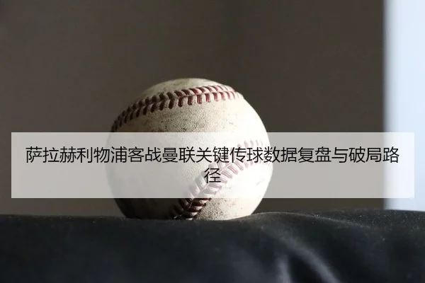 萨拉赫利物浦客战曼联关键传球数据复盘与破局路径