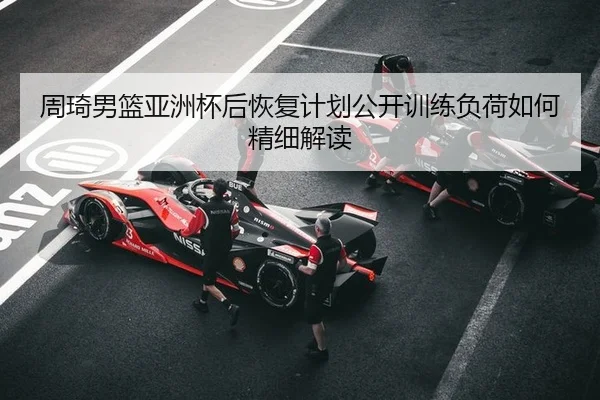 周琦男篮亚洲杯后恢复计划公开训练负荷如何精细解读